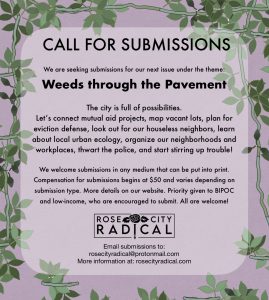 Poster that reads: CALL FOR SUBMISSIONS We are seeking submissions for our next issue under the theme: Weeds throught the Pavement. The city is full of possibilities. Let's connect mutual aid projects, map vacant lots, plan for eviction defense, look out for our houseless neighbors, learn about local urban ecology, organize our neighborhoodsand workplaces, thwart the police, and start stirring up trouble! We welcome submissions in any medium that can be put into print. Compensation for submissions begins at $50 and varies depending on submission type. More details on our website. Priority given to BIPOC and low-income, who are encouraged to submit. All are welcome! Rose City Radical Email submissions to: rosecityradical@protonmail.com More information at: rosecityradical.com